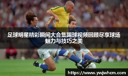 足球明星精彩瞬间大合集踢球视频回顾尽享球场魅力与技巧之美